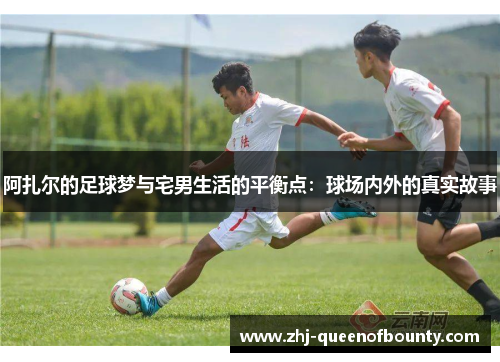 阿扎尔的足球梦与宅男生活的平衡点：球场内外的真实故事