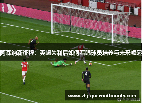 阿森纳新征程:英超失利后如何着眼球员培养与未来崛起 阿森纳新征程:英超失利后如何着眼球员培养与未来崛起